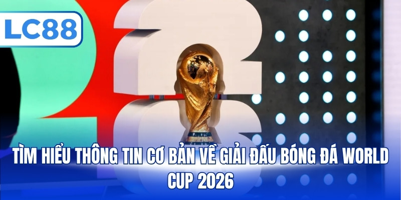 Tìm hiểu thông tin cơ bản về giải đấu bóng đá World Cup 2026